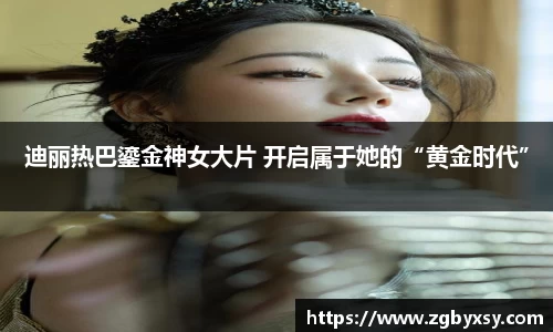 迪丽热巴鎏金神女大片 开启属于她的“黄金时代”